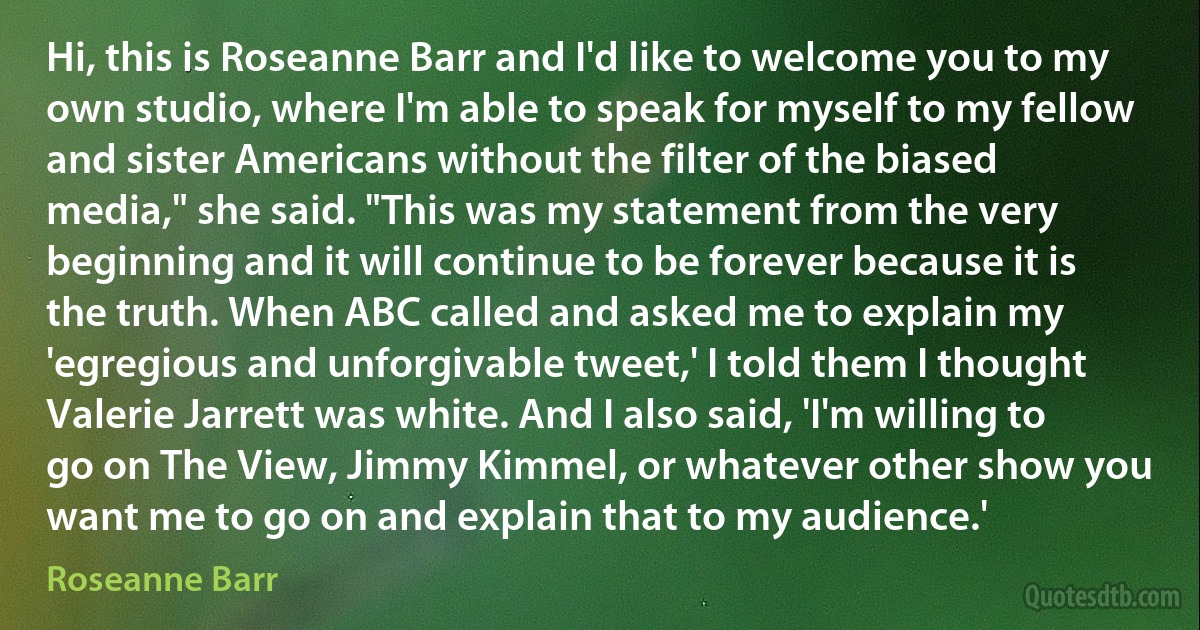 Hi, this is Roseanne Barr and I'd like to welcome you to my own studio, where I'm able to speak for myself to my fellow and sister Americans without the filter of the biased media," she said. "This was my statement from the very beginning and it will continue to be forever because it is the truth. When ABC called and asked me to explain my 'egregious and unforgivable tweet,' I told them I thought Valerie Jarrett was white. And I also said, 'I'm willing to go on The View, Jimmy Kimmel, or whatever other show you want me to go on and explain that to my audience.' (Roseanne Barr)