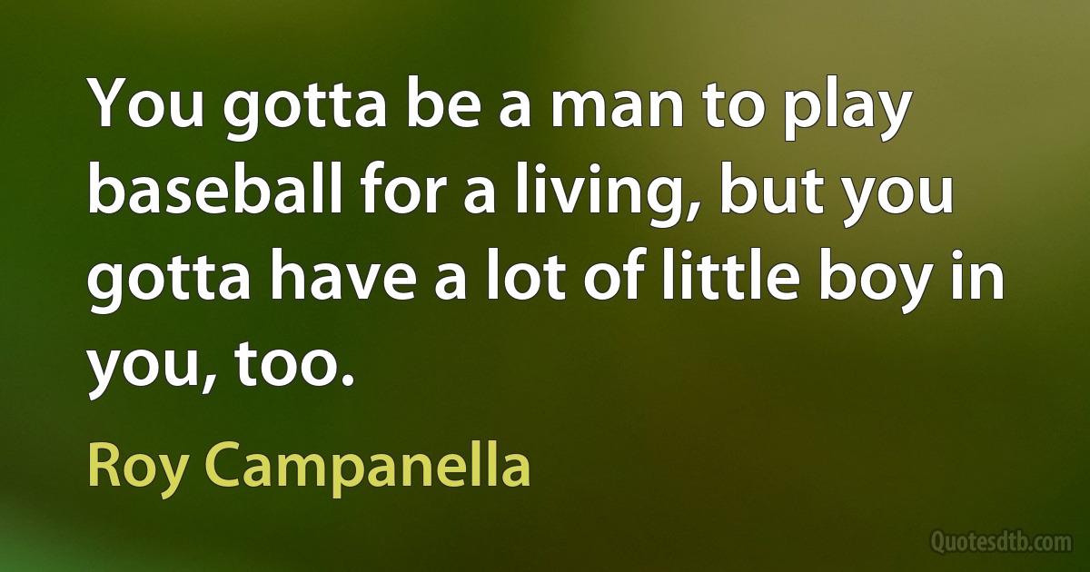 You gotta be a man to play baseball for a living, but you gotta have a lot of little boy in you, too. (Roy Campanella)