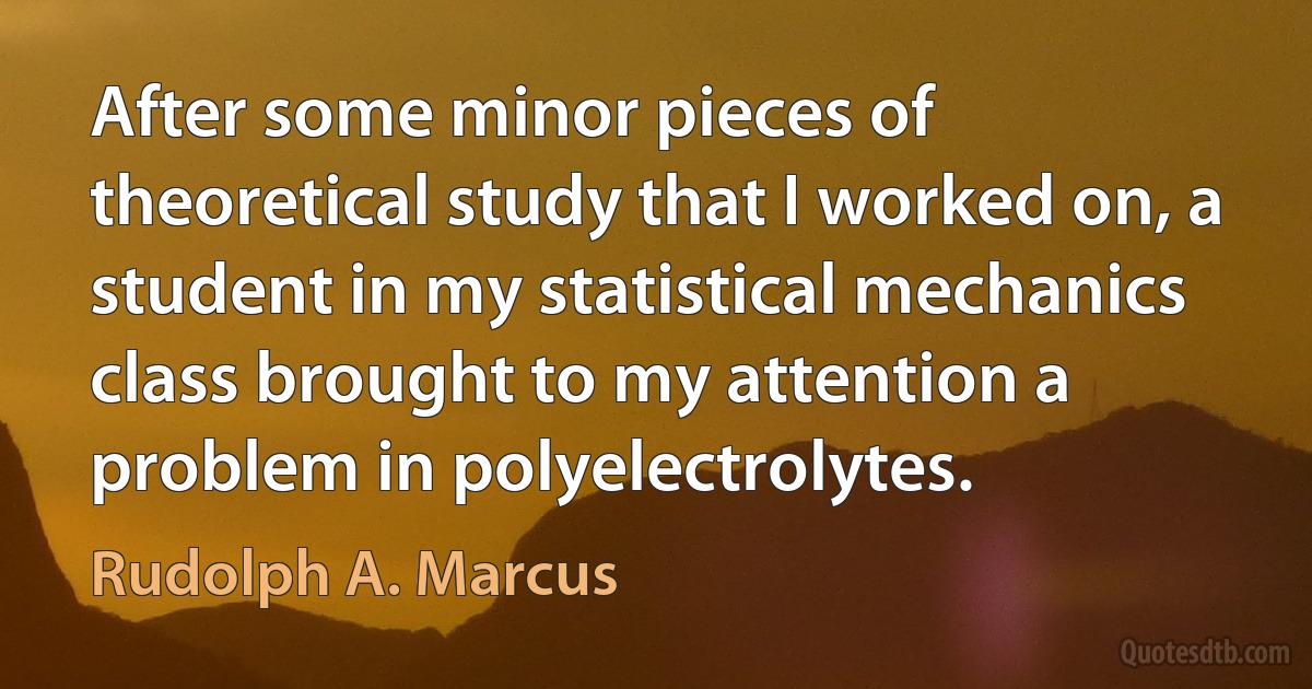 After some minor pieces of theoretical study that I worked on, a student in my statistical mechanics class brought to my attention a problem in polyelectrolytes. (Rudolph A. Marcus)