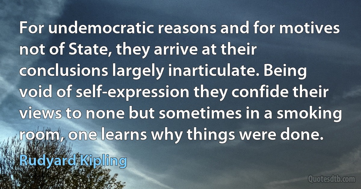 For undemocratic reasons and for motives not of State, they arrive at their conclusions largely inarticulate. Being void of self-expression they confide their views to none but sometimes in a smoking room, one learns why things were done. (Rudyard Kipling)