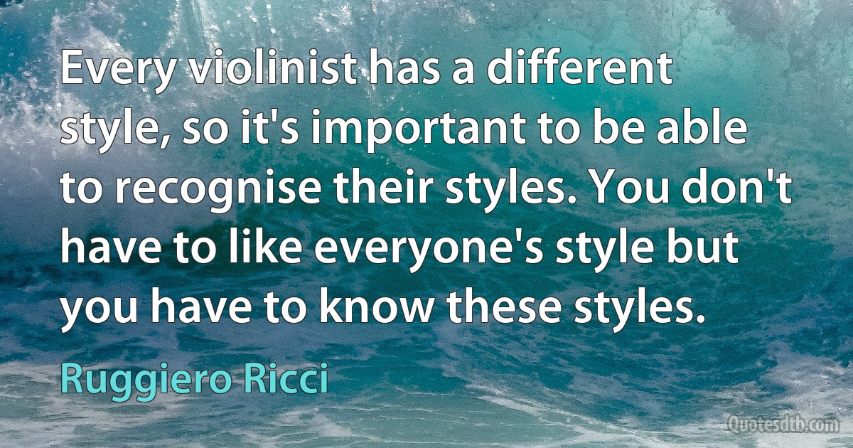 Every violinist has a different style, so it's important to be able to recognise their styles. You don't have to like everyone's style but you have to know these styles. (Ruggiero Ricci)