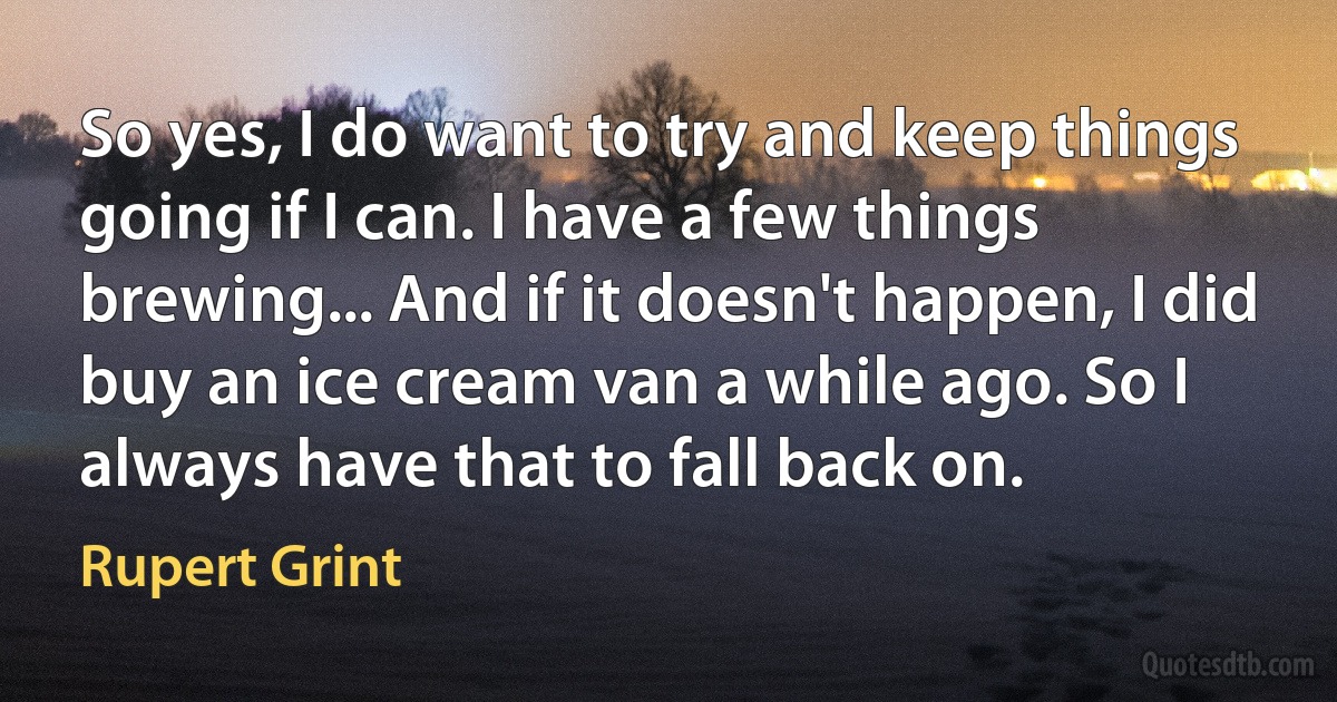 So yes, I do want to try and keep things going if I can. I have a few things brewing... And if it doesn't happen, I did buy an ice cream van a while ago. So I always have that to fall back on. (Rupert Grint)