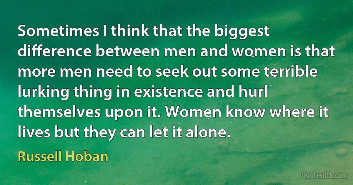 Sometimes I think that the biggest difference between men and women is that more men need to seek out some terrible lurking thing in existence and hurl themselves upon it. Women know where it lives but they can let it alone. (Russell Hoban)