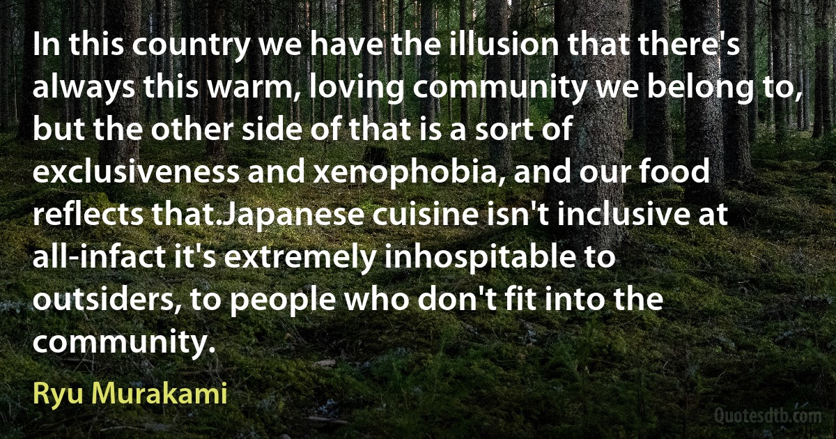 In this country we have the illusion that there's always this warm, loving community we belong to, but the other side of that is a sort of exclusiveness and xenophobia, and our food reflects that.Japanese cuisine isn't inclusive at all-infact it's extremely inhospitable to outsiders, to people who don't fit into the community. (Ryu Murakami)