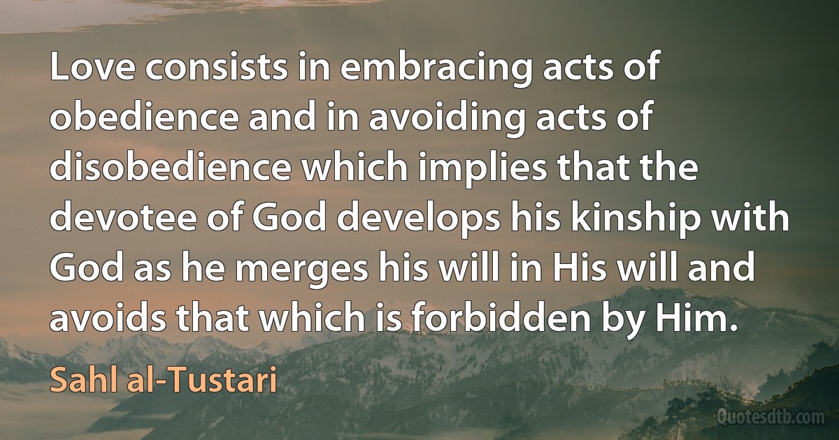 Love consists in embracing acts of obedience and in avoiding acts of disobedience which implies that the devotee of God develops his kinship with God as he merges his will in His will and avoids that which is forbidden by Him. (Sahl al-Tustari)