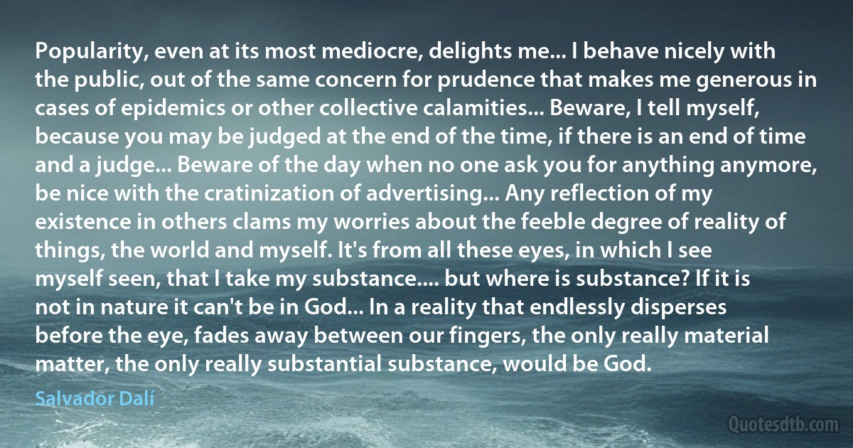 Popularity, even at its most mediocre, delights me... I behave nicely with the public, out of the same concern for prudence that makes me generous in cases of epidemics or other collective calamities... Beware, I tell myself, because you may be judged at the end of the time, if there is an end of time and a judge... Beware of the day when no one ask you for anything anymore, be nice with the cratinization of advertising... Any reflection of my existence in others clams my worries about the feeble degree of reality of things, the world and myself. It's from all these eyes, in which I see myself seen, that I take my substance.... but where is substance? If it is not in nature it can't be in God... In a reality that endlessly disperses before the eye, fades away between our fingers, the only really material matter, the only really substantial substance, would be God. (Salvador Dalí)