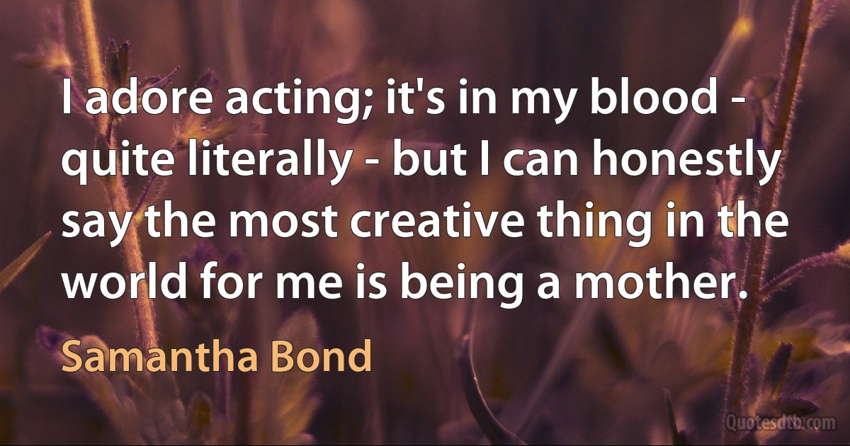 I adore acting; it's in my blood - quite literally - but I can honestly say the most creative thing in the world for me is being a mother. (Samantha Bond)