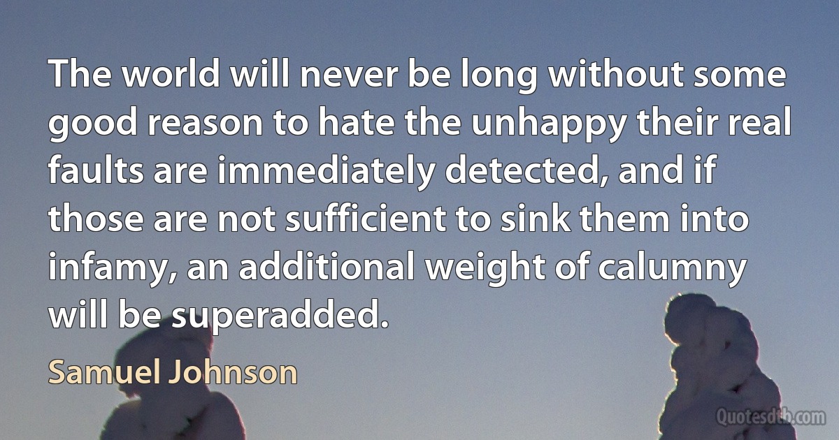 The world will never be long without some good reason to hate the unhappy their real faults are immediately detected, and if those are not sufficient to sink them into infamy, an additional weight of calumny will be superadded. (Samuel Johnson)