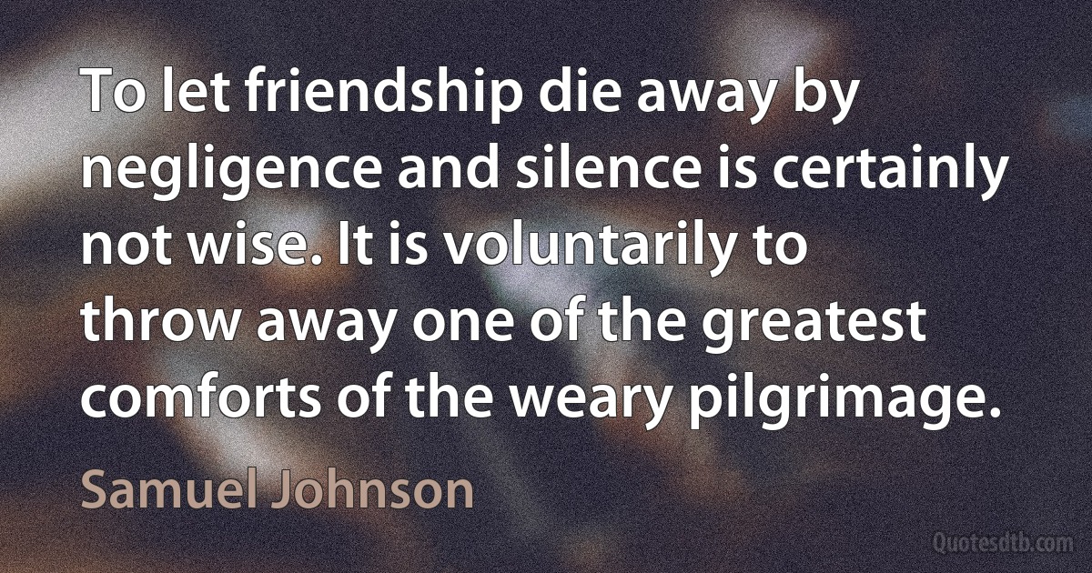 To let friendship die away by negligence and silence is certainly not wise. It is voluntarily to throw away one of the greatest comforts of the weary pilgrimage. (Samuel Johnson)