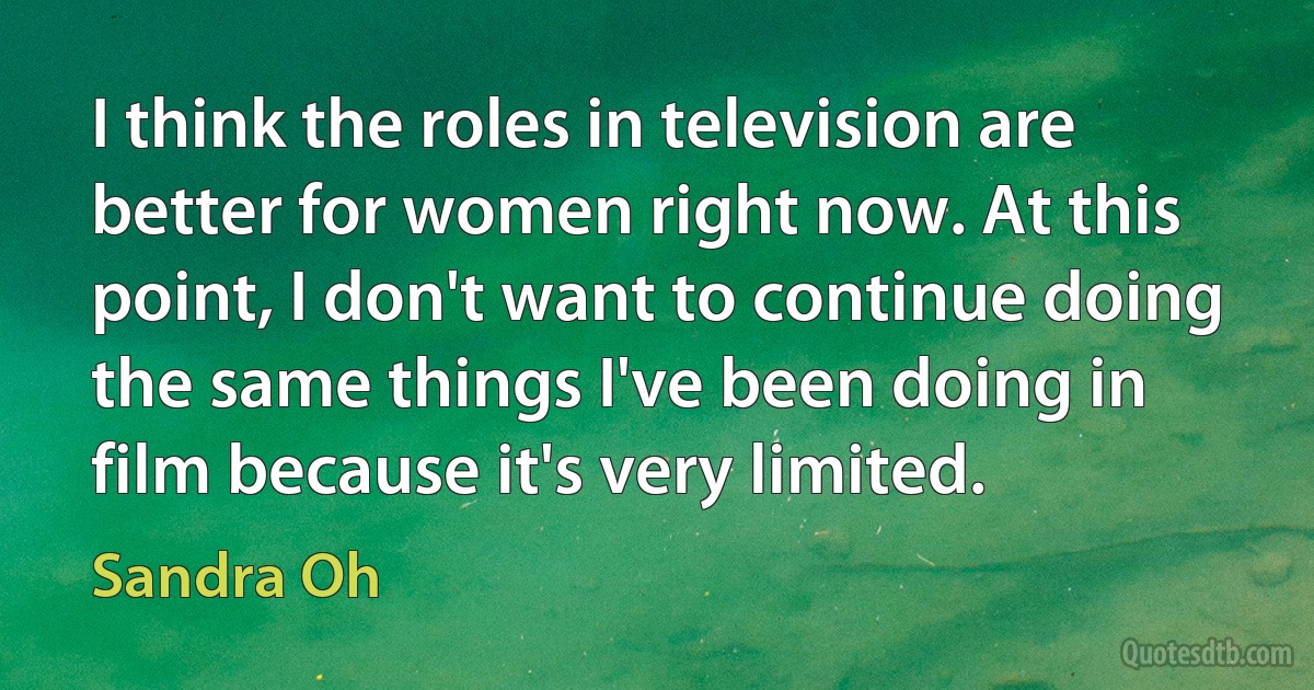 I think the roles in television are better for women right now. At this point, I don't want to continue doing the same things I've been doing in film because it's very limited. (Sandra Oh)