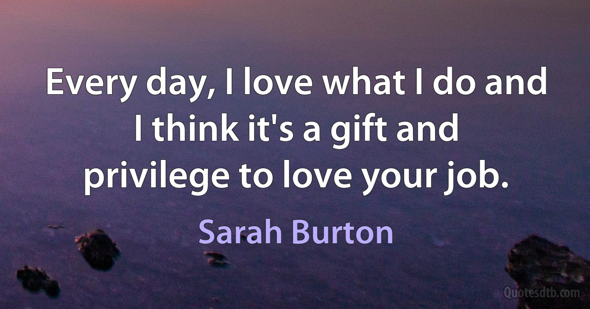 Every day, I love what I do and I think it's a gift and privilege to love your job. (Sarah Burton)