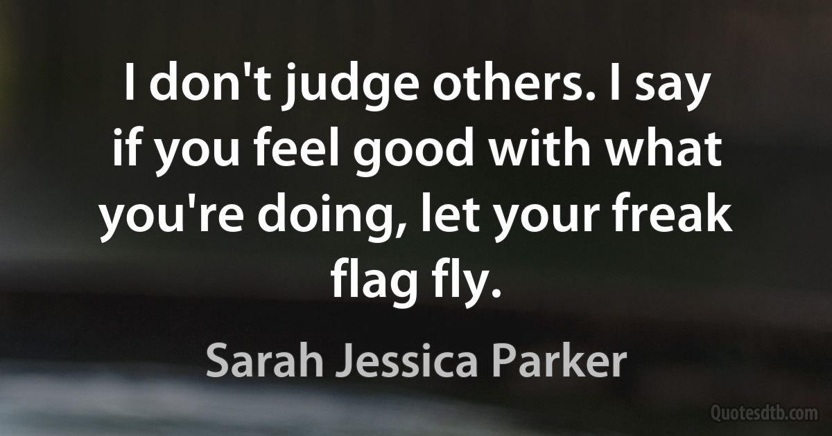 I don't judge others. I say if you feel good with what you're doing, let your freak flag fly. (Sarah Jessica Parker)