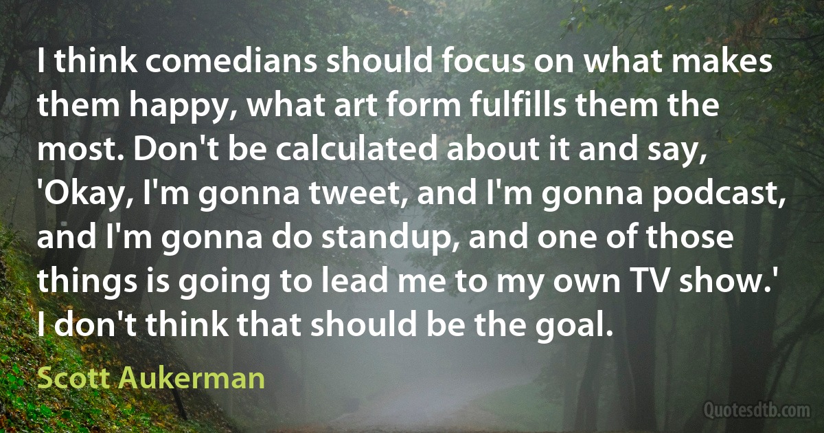 I think comedians should focus on what makes them happy, what art form fulfills them the most. Don't be calculated about it and say, 'Okay, I'm gonna tweet, and I'm gonna podcast, and I'm gonna do standup, and one of those things is going to lead me to my own TV show.' I don't think that should be the goal. (Scott Aukerman)