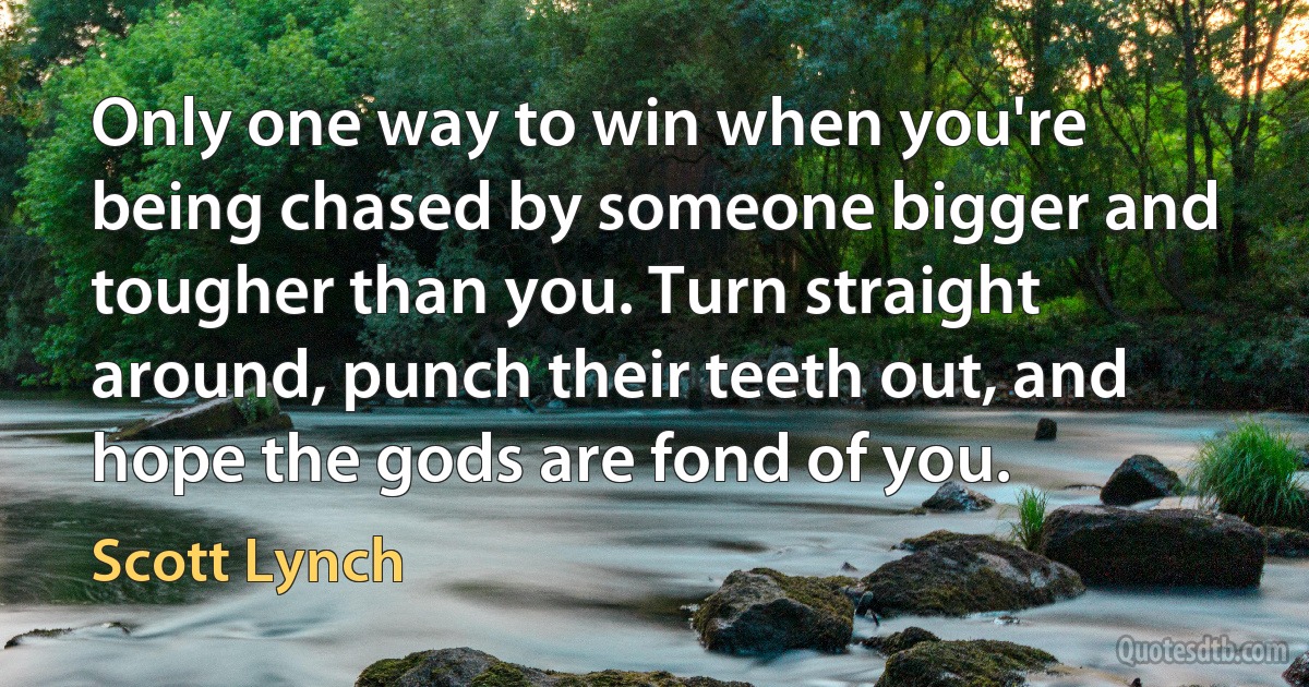 Only one way to win when you're being chased by someone bigger and tougher than you. Turn straight around, punch their teeth out, and hope the gods are fond of you. (Scott Lynch)