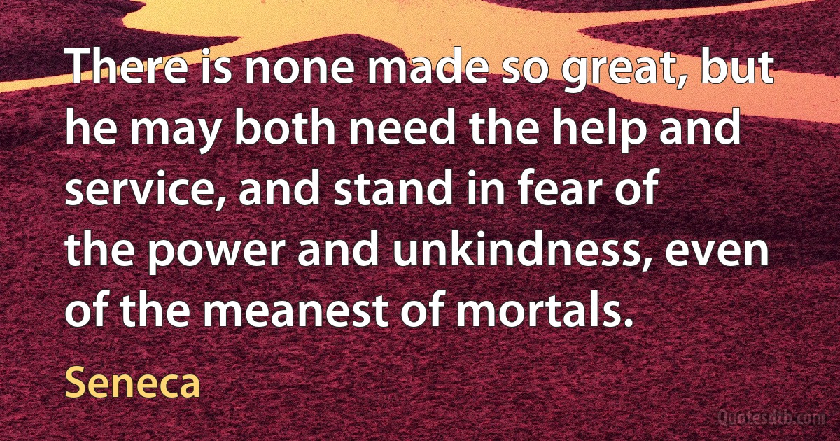 There is none made so great, but he may both need the help and service, and stand in fear of the power and unkindness, even of the meanest of mortals. (Seneca)