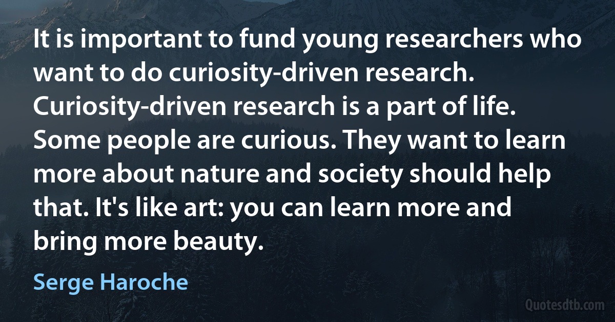 It is important to fund young researchers who want to do curiosity-driven research. Curiosity-driven research is a part of life. Some people are curious. They want to learn more about nature and society should help that. It's like art: you can learn more and bring more beauty. (Serge Haroche)