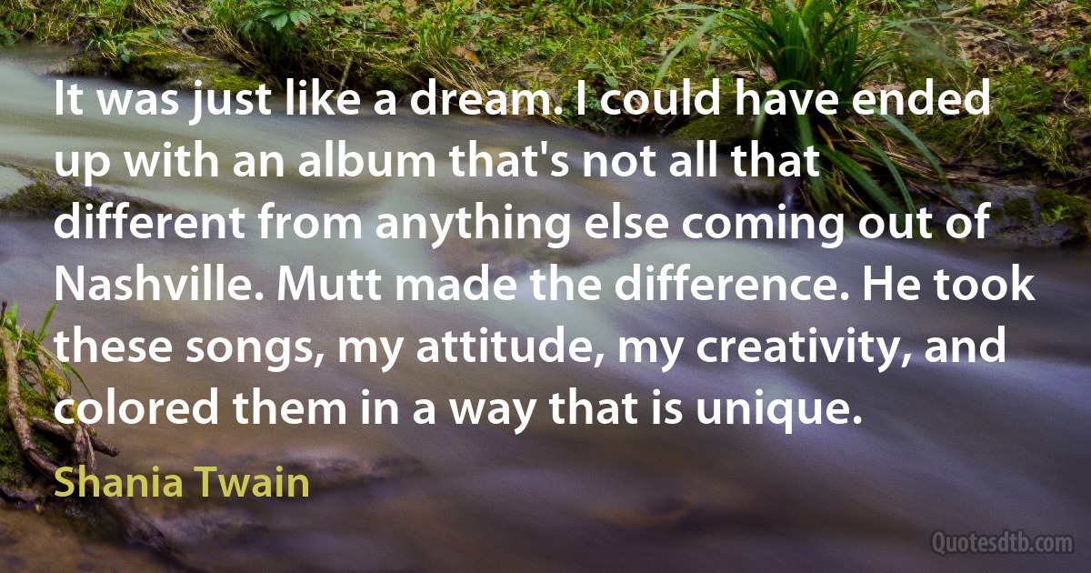 It was just like a dream. I could have ended up with an album that's not all that different from anything else coming out of Nashville. Mutt made the difference. He took these songs, my attitude, my creativity, and colored them in a way that is unique. (Shania Twain)