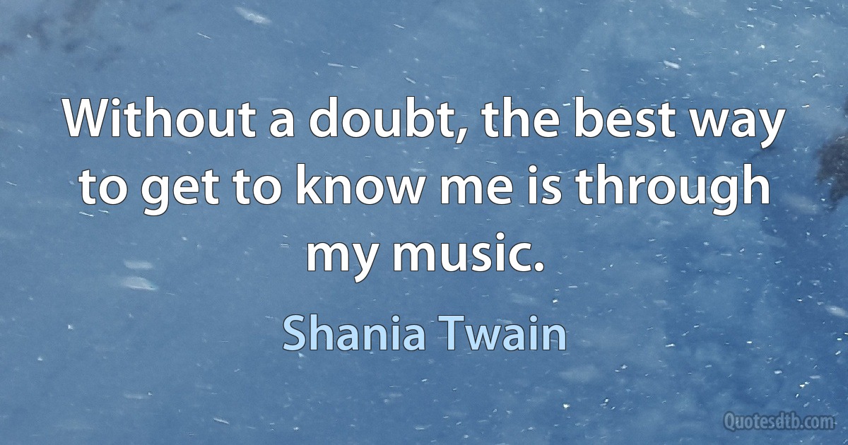 Without a doubt, the best way to get to know me is through my music. (Shania Twain)