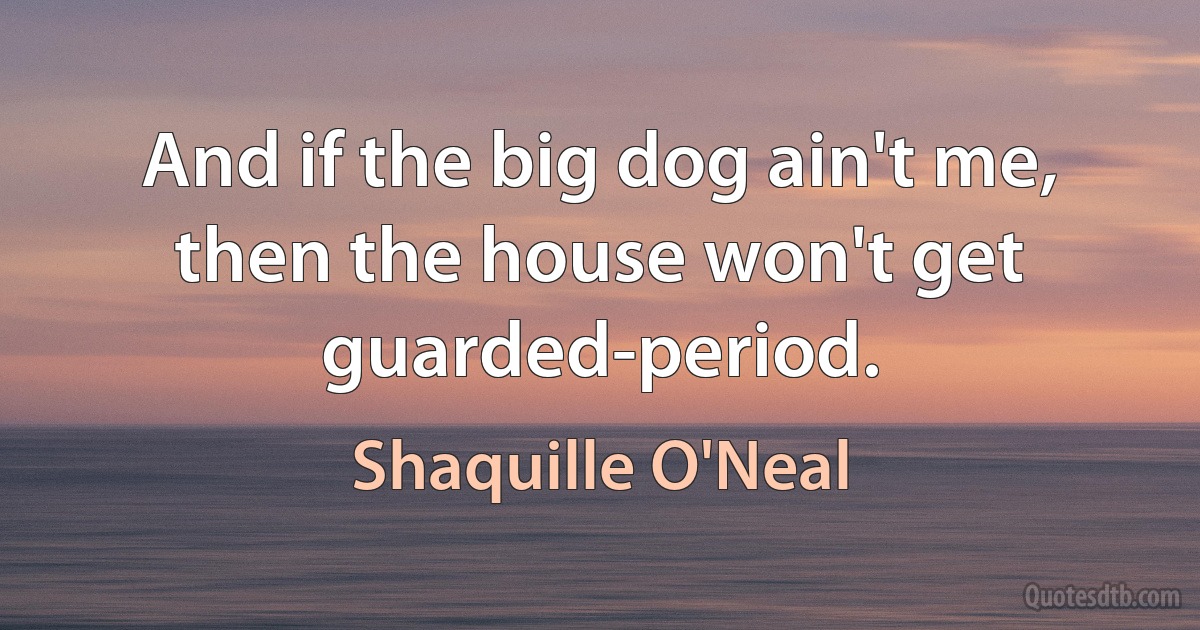 And if the big dog ain't me, then the house won't get guarded-period. (Shaquille O'Neal)