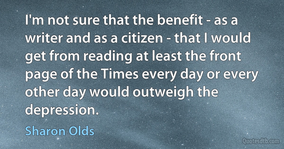 I'm not sure that the benefit - as a writer and as a citizen - that I would get from reading at least the front page of the Times every day or every other day would outweigh the depression. (Sharon Olds)