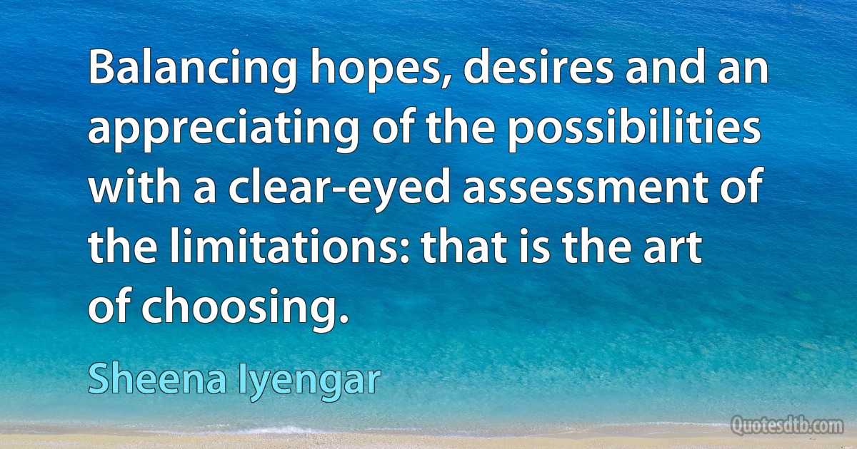 Balancing hopes, desires and an appreciating of the possibilities with a clear-eyed assessment of the limitations: that is the art of choosing. (Sheena Iyengar)