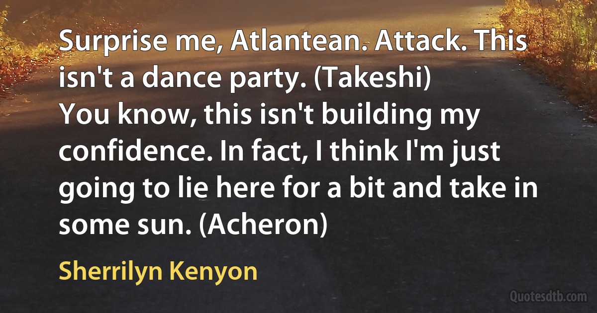 Surprise me, Atlantean. Attack. This isn't a dance party. (Takeshi)
You know, this isn't building my confidence. In fact, I think I'm just going to lie here for a bit and take in some sun. (Acheron) (Sherrilyn Kenyon)