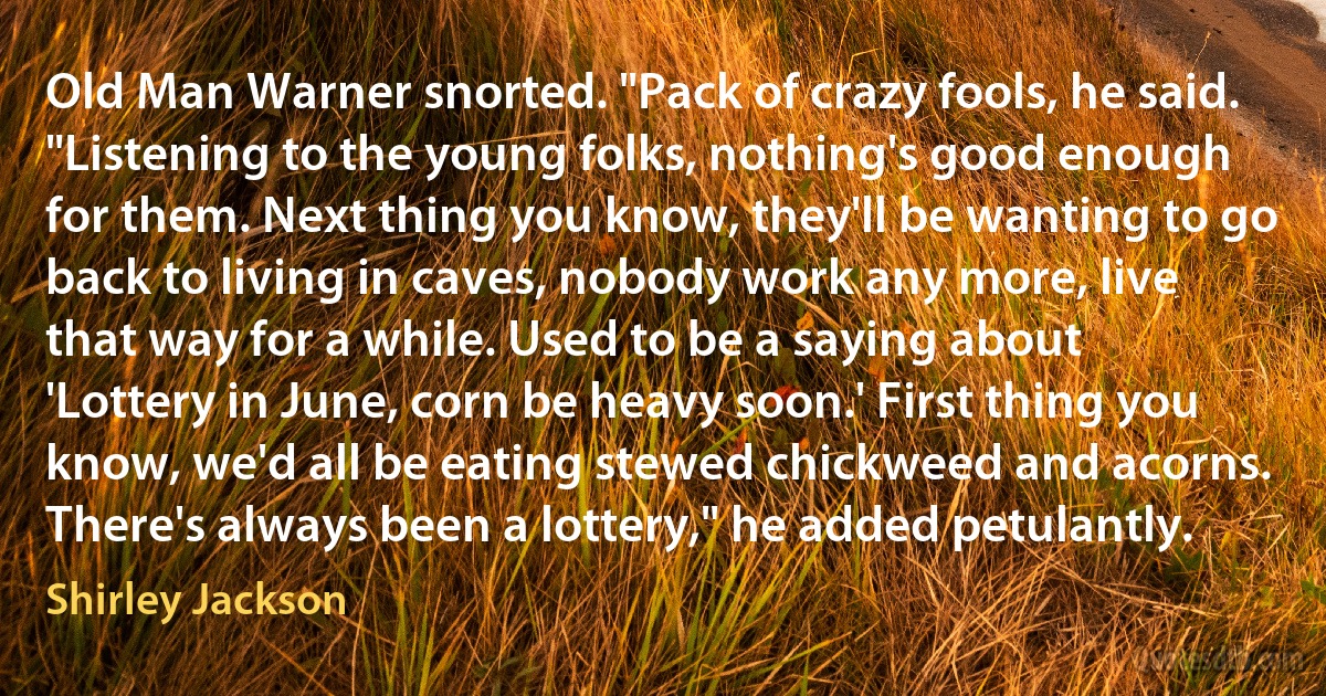 Old Man Warner snorted. "Pack of crazy fools, he said. "Listening to the young folks, nothing's good enough for them. Next thing you know, they'll be wanting to go back to living in caves, nobody work any more, live that way for a while. Used to be a saying about 'Lottery in June, corn be heavy soon.' First thing you know, we'd all be eating stewed chickweed and acorns. There's always been a lottery," he added petulantly. (Shirley Jackson)