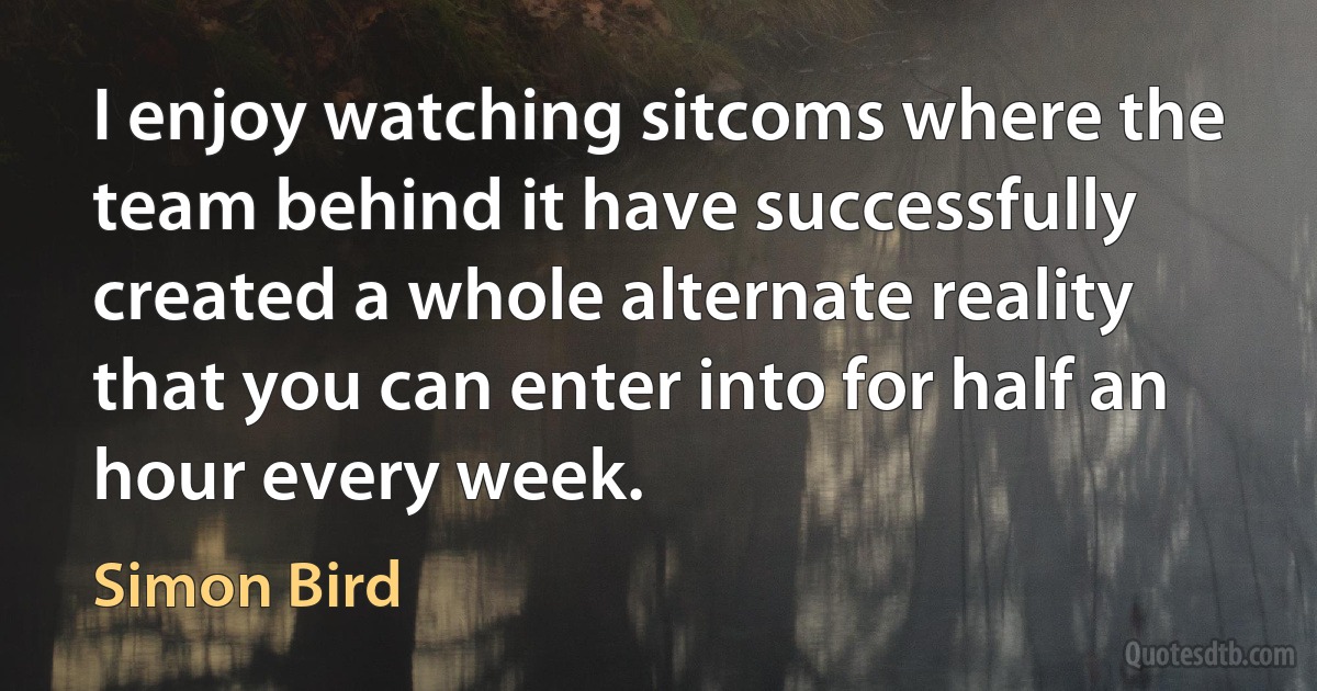 I enjoy watching sitcoms where the team behind it have successfully created a whole alternate reality that you can enter into for half an hour every week. (Simon Bird)