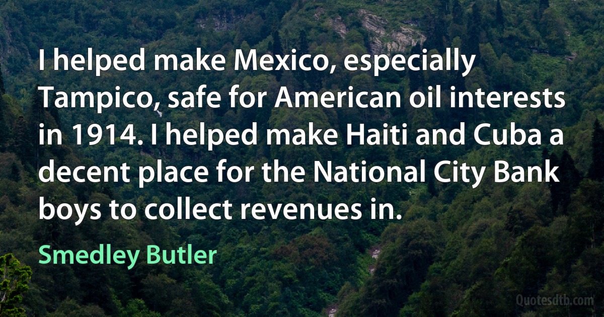 I helped make Mexico, especially Tampico, safe for American oil interests in 1914. I helped make Haiti and Cuba a decent place for the National City Bank boys to collect revenues in. (Smedley Butler)