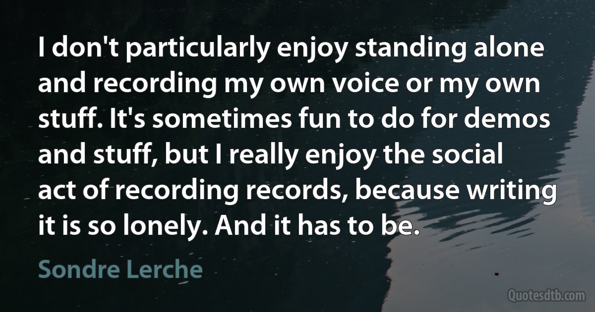 I don't particularly enjoy standing alone and recording my own voice or my own stuff. It's sometimes fun to do for demos and stuff, but I really enjoy the social act of recording records, because writing it is so lonely. And it has to be. (Sondre Lerche)