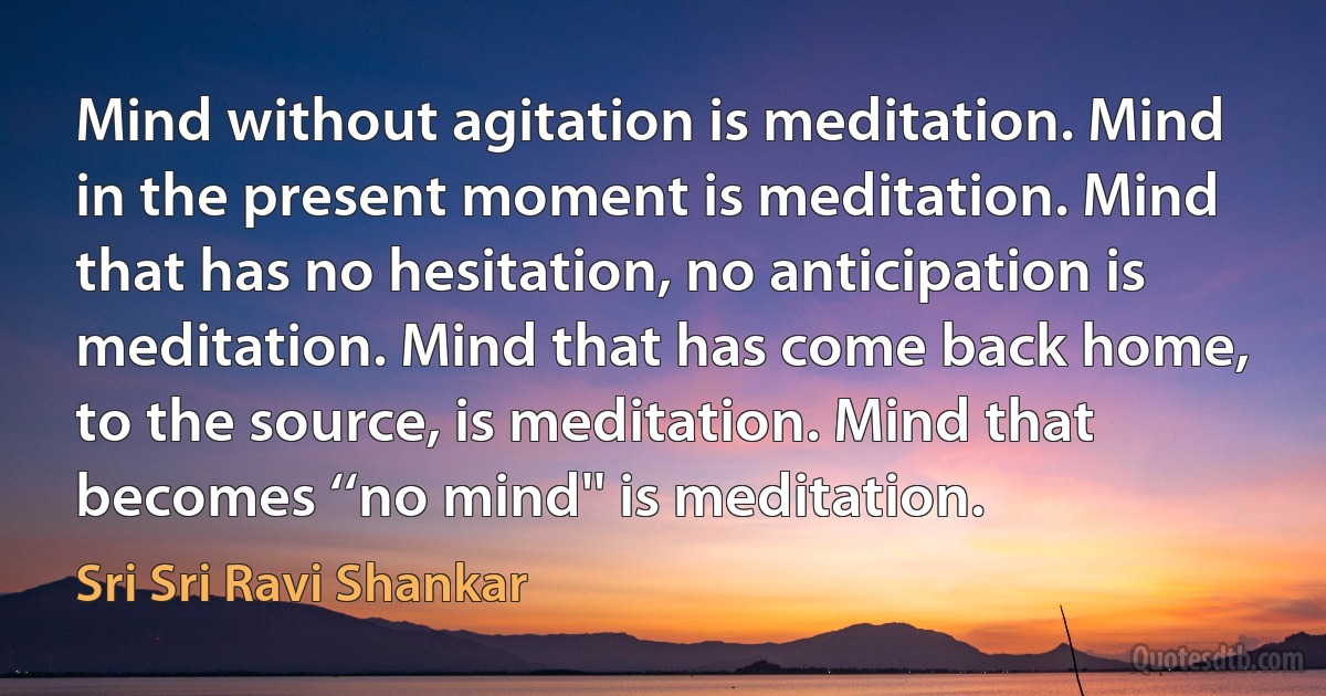 Mind without agitation is meditation. Mind in the present moment is meditation. Mind that has no hesitation, no anticipation is meditation. Mind that has come back home, to the source, is meditation. Mind that becomes ‘‘no mind'' is meditation. (Sri Sri Ravi Shankar)