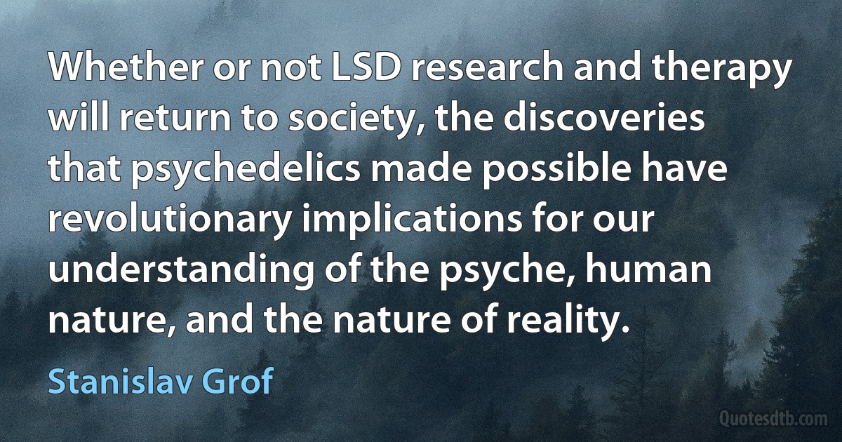 Whether or not LSD research and therapy will return to society, the discoveries that psychedelics made possible have revolutionary implications for our understanding of the psyche, human nature, and the nature of reality. (Stanislav Grof)