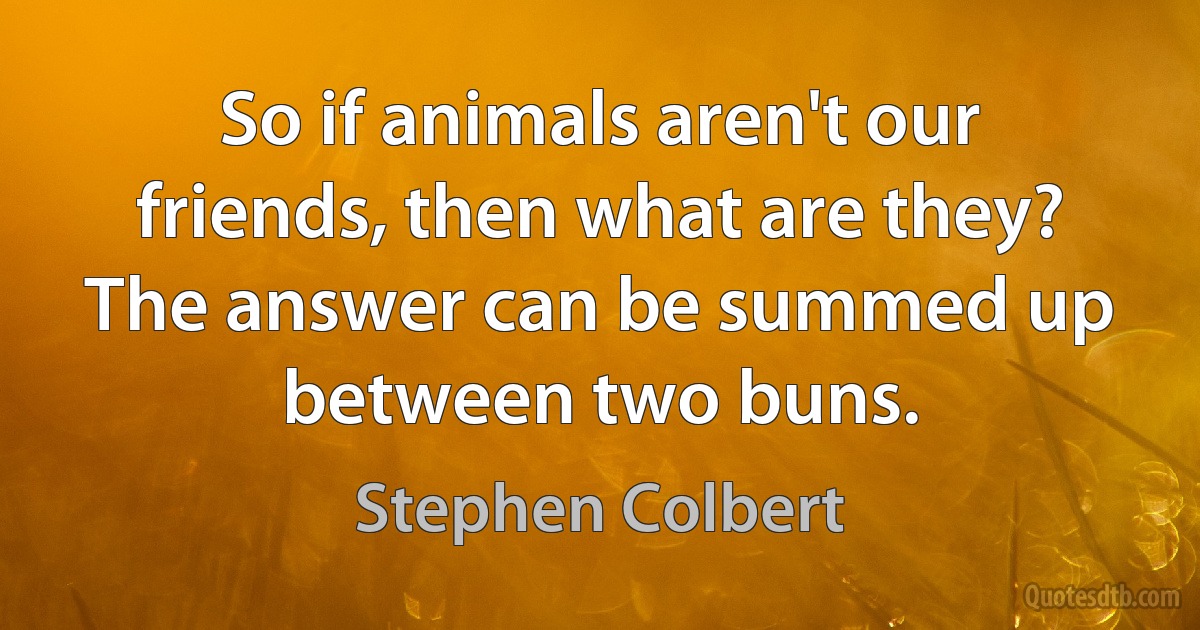 So if animals aren't our friends, then what are they? The answer can be summed up between two buns. (Stephen Colbert)