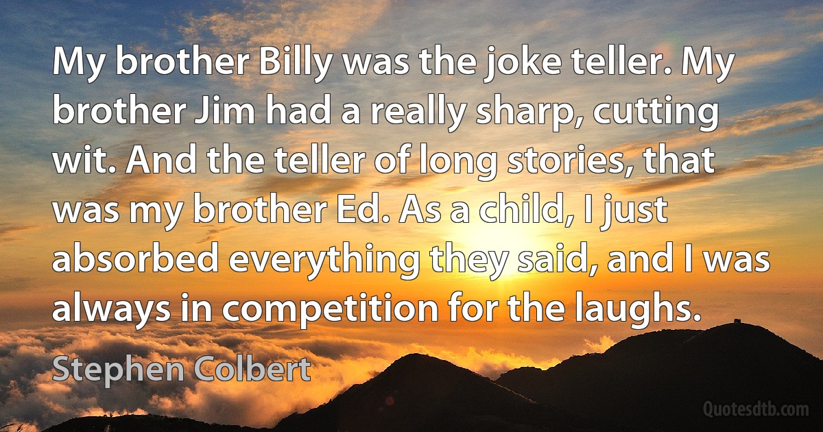 My brother Billy was the joke teller. My brother Jim had a really sharp, cutting wit. And the teller of long stories, that was my brother Ed. As a child, I just absorbed everything they said, and I was always in competition for the laughs. (Stephen Colbert)