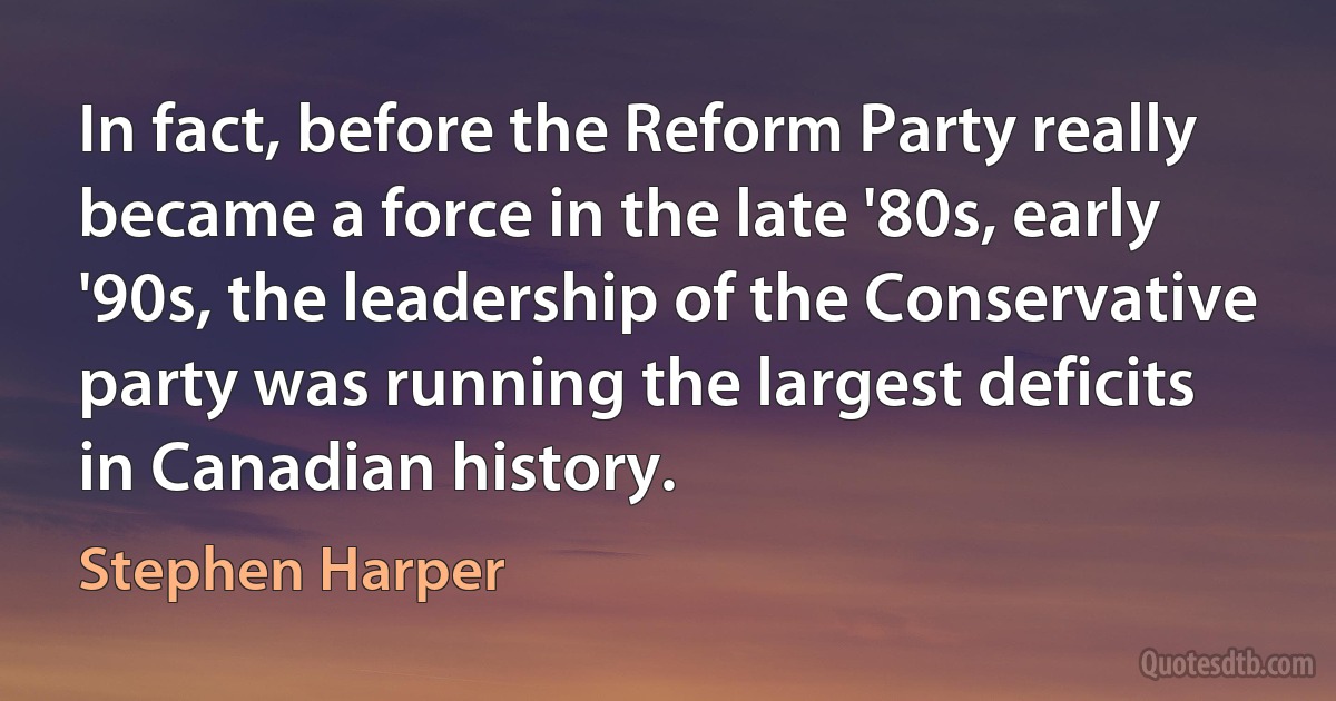 In fact, before the Reform Party really became a force in the late '80s, early '90s, the leadership of the Conservative party was running the largest deficits in Canadian history. (Stephen Harper)