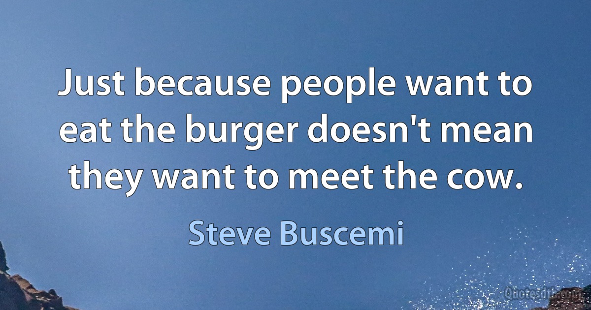 Just because people want to eat the burger doesn't mean they want to meet the cow. (Steve Buscemi)