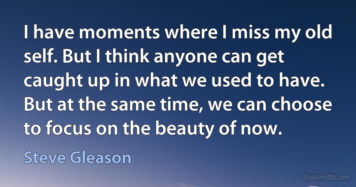 I have moments where I miss my old self. But I think anyone can get caught up in what we used to have. But at the same time, we can choose to focus on the beauty of now. (Steve Gleason)