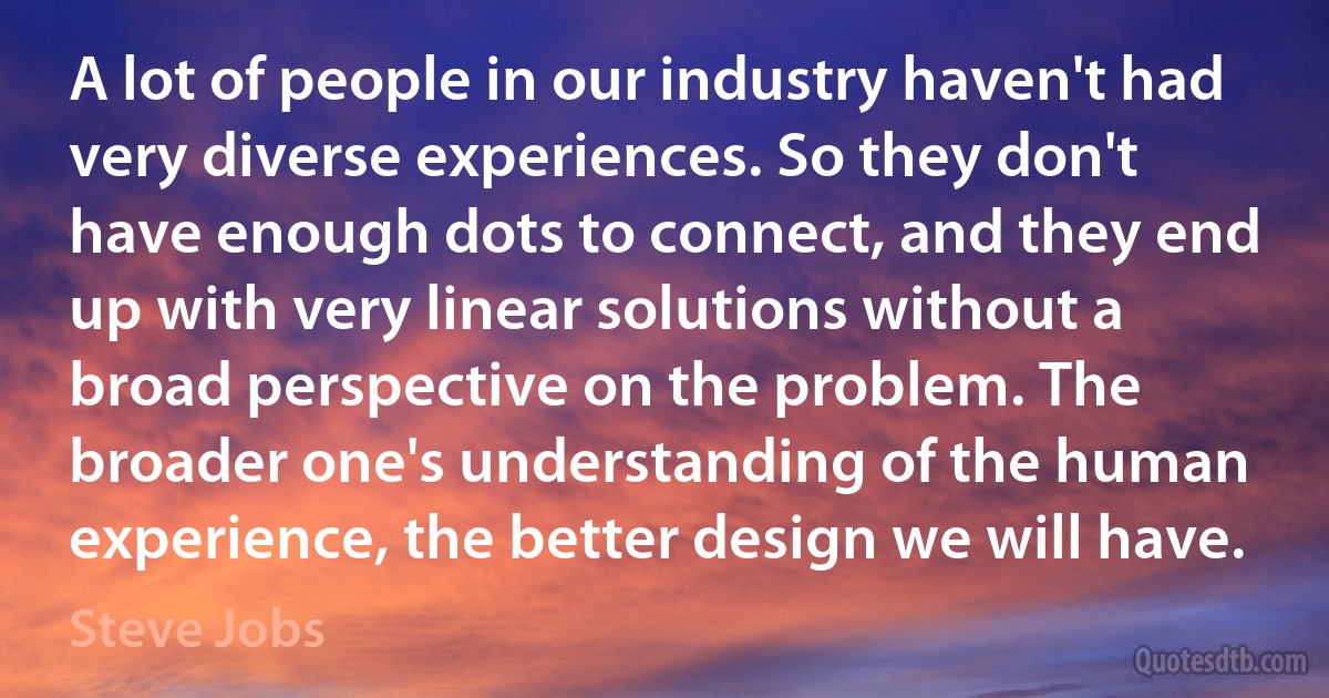 A lot of people in our industry haven't had very diverse experiences. So they don't have enough dots to connect, and they end up with very linear solutions without a broad perspective on the problem. The broader one's understanding of the human experience, the better design we will have. (Steve Jobs)