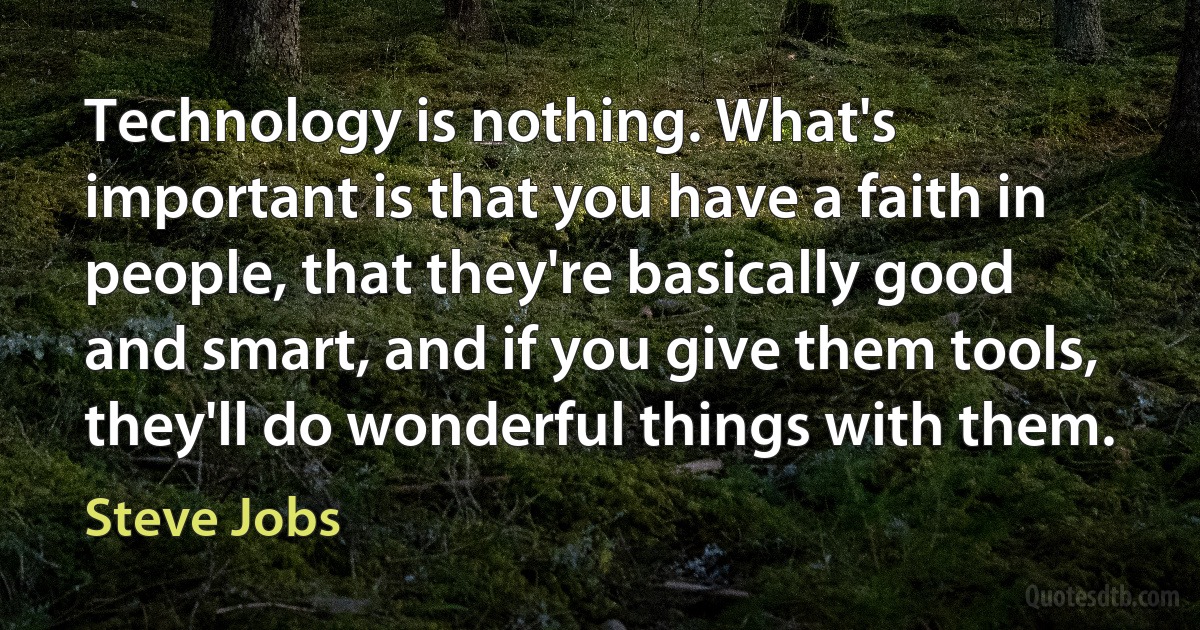 Technology is nothing. What's important is that you have a faith in people, that they're basically good and smart, and if you give them tools, they'll do wonderful things with them. (Steve Jobs)