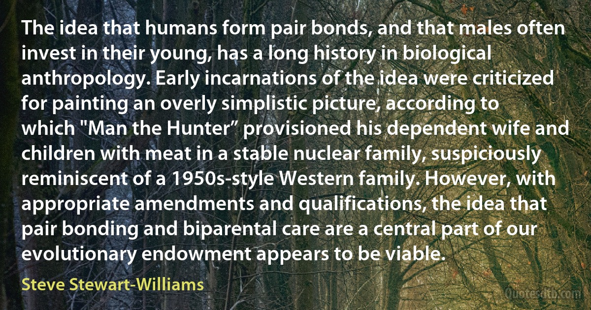 The idea that humans form pair bonds, and that males often invest in their young, has a long history in biological anthropology. Early incarnations of the idea were criticized for painting an overly simplistic picture, according to which "Man the Hunter” provisioned his dependent wife and children with meat in a stable nuclear family, suspiciously reminiscent of a 1950s-style Western family. However, with appropriate amendments and qualifications, the idea that pair bonding and biparental care are a central part of our evolutionary endowment appears to be viable. (Steve Stewart-Williams)