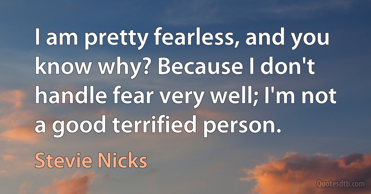 I am pretty fearless, and you know why? Because I don't handle fear very well; I'm not a good terrified person. (Stevie Nicks)