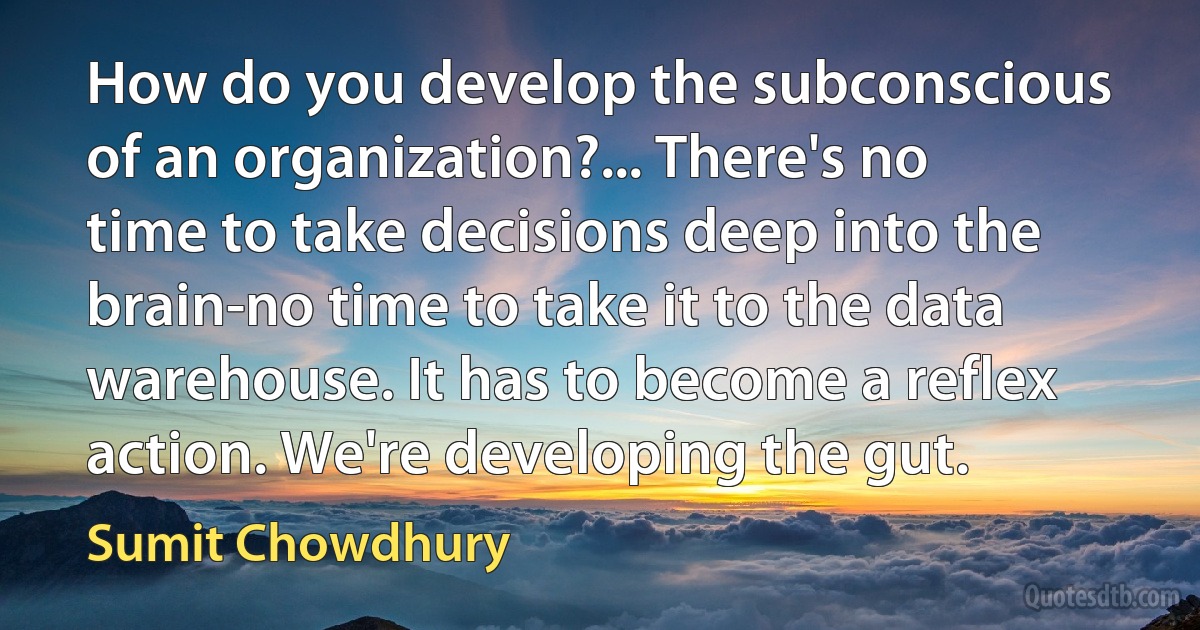 How do you develop the subconscious of an organization?... There's no time to take decisions deep into the brain-no time to take it to the data warehouse. It has to become a reflex action. We're developing the gut. (Sumit Chowdhury)