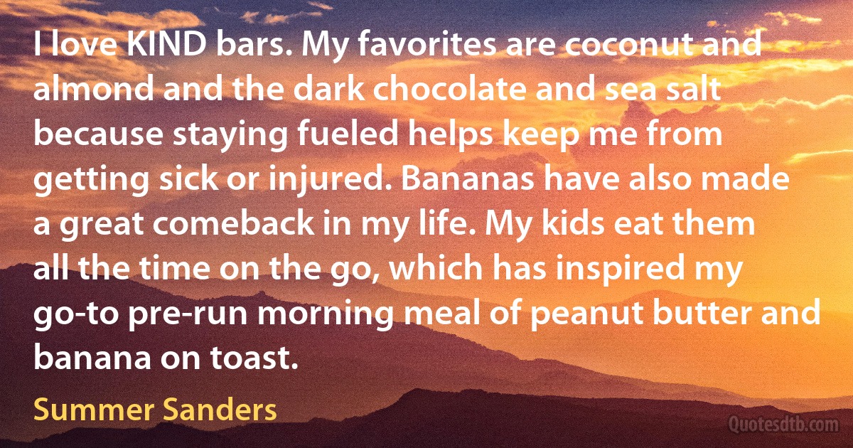 I love KIND bars. My favorites are coconut and almond and the dark chocolate and sea salt because staying fueled helps keep me from getting sick or injured. Bananas have also made a great comeback in my life. My kids eat them all the time on the go, which has inspired my go-to pre-run morning meal of peanut butter and banana on toast. (Summer Sanders)