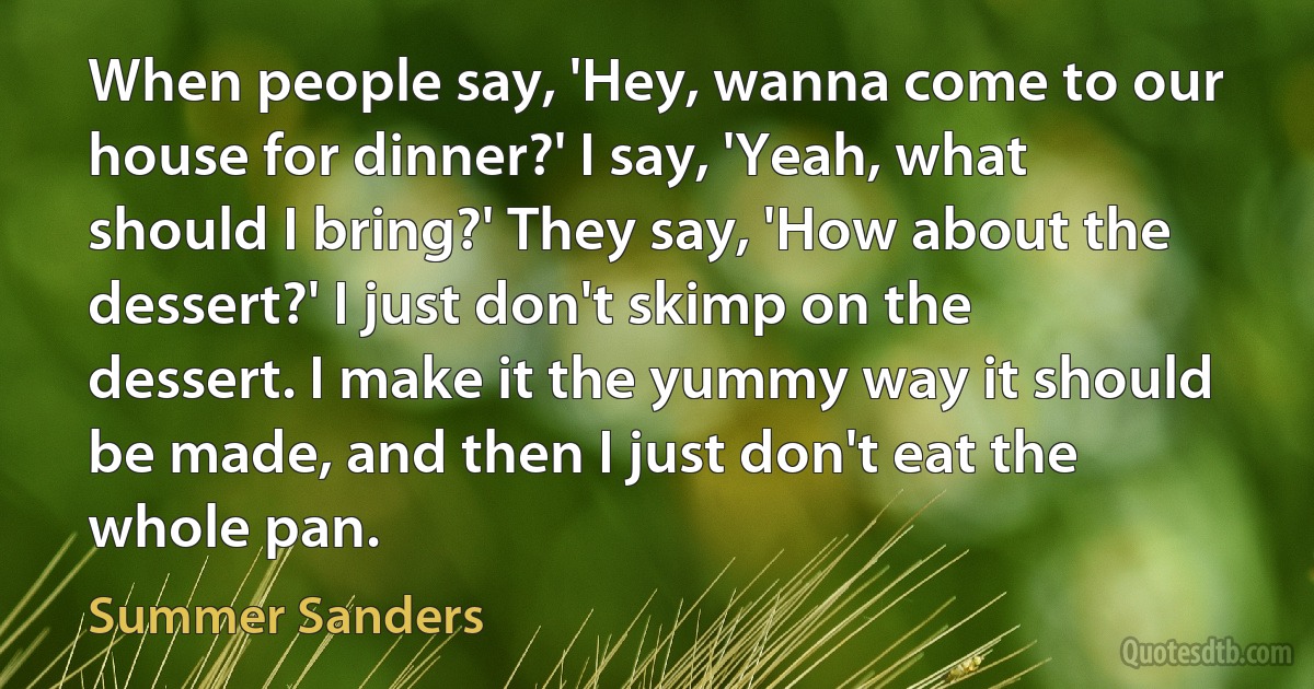 When people say, 'Hey, wanna come to our house for dinner?' I say, 'Yeah, what should I bring?' They say, 'How about the dessert?' I just don't skimp on the dessert. I make it the yummy way it should be made, and then I just don't eat the whole pan. (Summer Sanders)