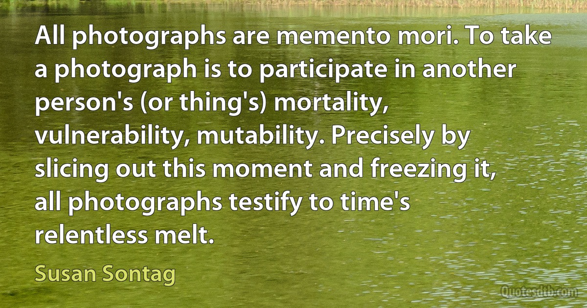 All photographs are memento mori. To take a photograph is to participate in another person's (or thing's) mortality, vulnerability, mutability. Precisely by slicing out this moment and freezing it, all photographs testify to time's relentless melt. (Susan Sontag)