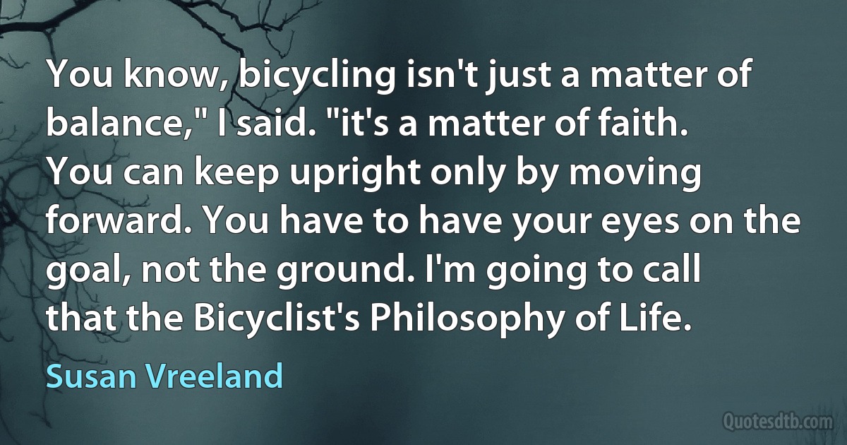 You know, bicycling isn't just a matter of balance," I said. "it's a matter of faith. You can keep upright only by moving forward. You have to have your eyes on the goal, not the ground. I'm going to call that the Bicyclist's Philosophy of Life. (Susan Vreeland)