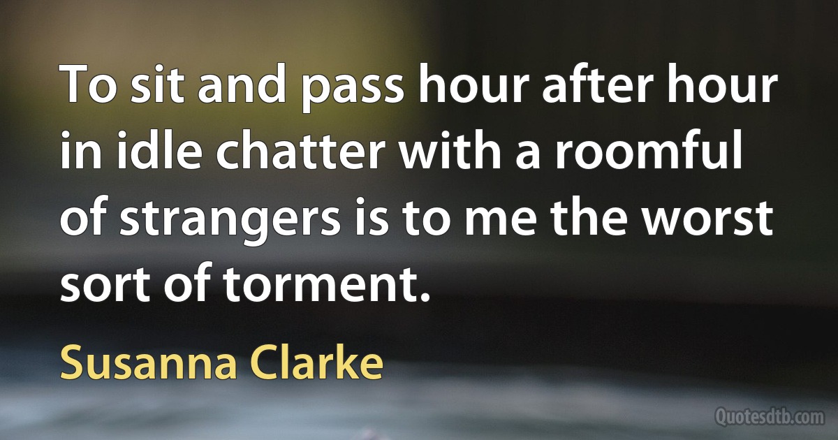 To sit and pass hour after hour in idle chatter with a roomful of strangers is to me the worst sort of torment. (Susanna Clarke)