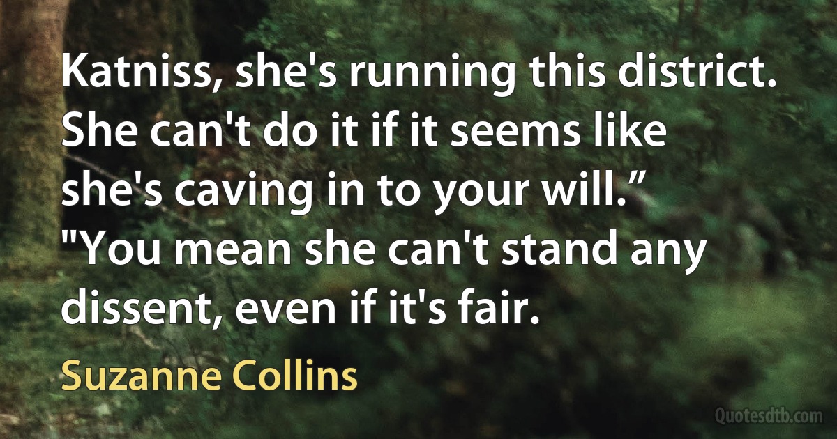 Katniss, she's running this district. She can't do it if it seems like she's caving in to your will.”
"You mean she can't stand any dissent, even if it's fair. (Suzanne Collins)