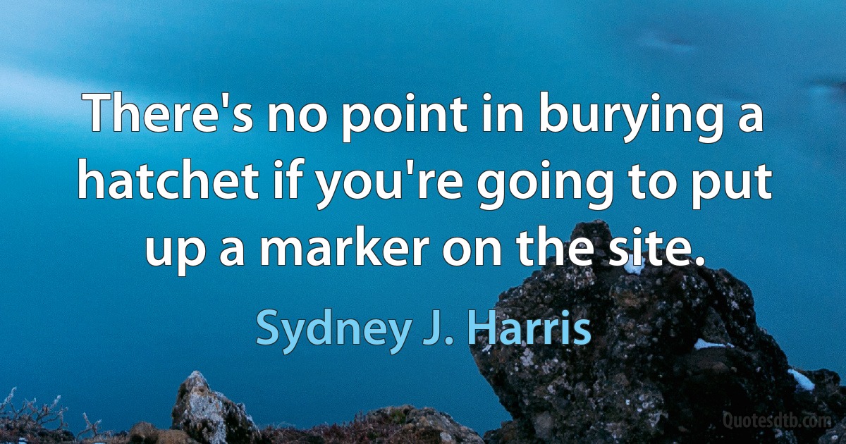 There's no point in burying a hatchet if you're going to put up a marker on the site. (Sydney J. Harris)