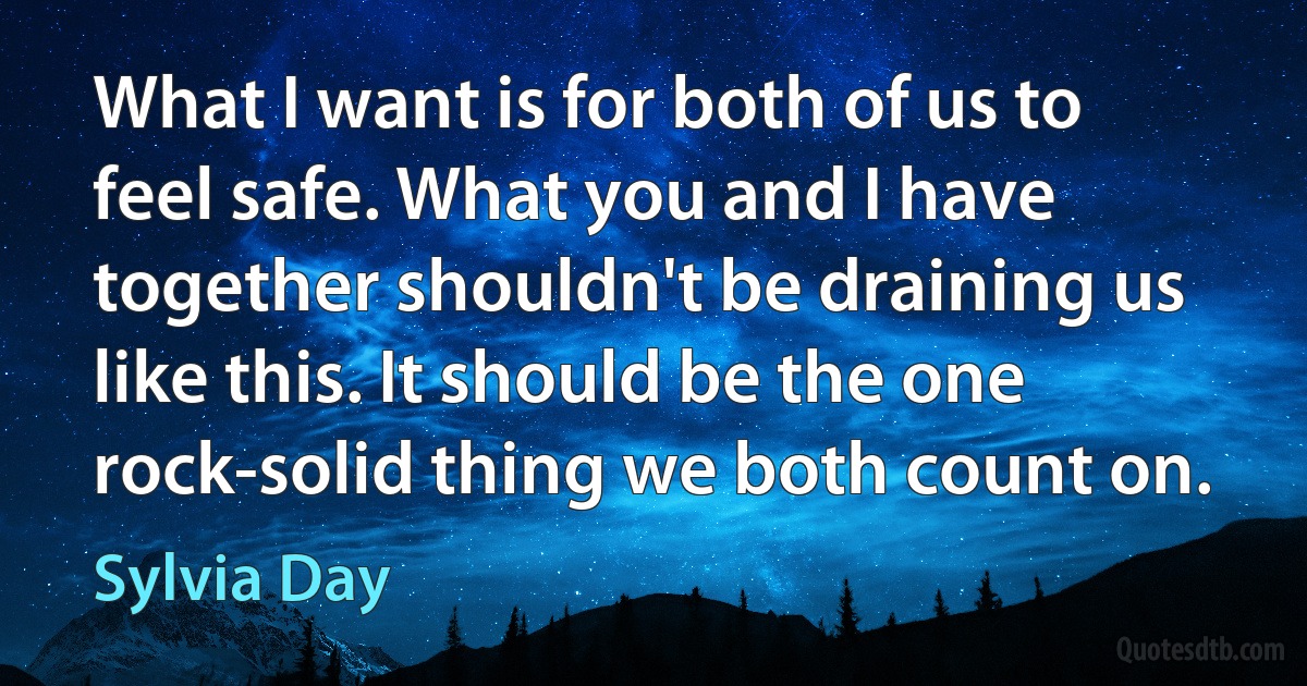 What I want is for both of us to feel safe. What you and I have together shouldn't be draining us like this. It should be the one rock-solid thing we both count on. (Sylvia Day)